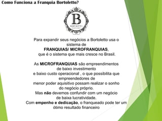 Como Funciona a Franquia Bortoletto?
Para expandir seus negócios a Bortoletto usa o
sistema de
FRANQUIAS/ MICROFRANQUIAS,
que é o sistema que mais cresce no Brasil.
As MICROFRANQUIAS são empreendimentos
de baixo investimento
e baixo custo operacional , o que possibilita que
empreendedores de
menor poder aquisitivo possam realizar o sonho
do negócio próprio.
Mas não devemos confundir com um negócio
de baixa lucratividade.
Com empenho e dedicação, o franqueado pode ter um
ótimo resultado financeiro
 