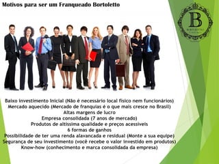 Baixo investimento Inicial (Não é necessário local físico nem funcionários)
Mercado aquecido (Mercado de franquias é o que mais cresce no Brasil)
Altas margens de lucro
Empresa consolidada (7 anos de mercado)
Produtos de altíssima qualidade e preços acessíveis
6 formas de ganhos
Possibilidade de ter uma renda alavancada e residual (Monte a sua equipe)
Segurança de seu investimento (você recebe o valor investido em produtos)
Know-how (conhecimento e marca consolidada da empresa)
Motivos para ser um Franqueado Bortoletto
 