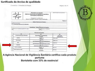 Certificado da Anvisa de qualidade
A Agência Nacional de Vigilância Sanitária certifica cada produto
perfume
Bortoletto com 33% de essência!
 