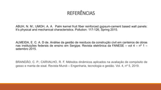 REFERÊNCIAS
ABUH, N. M.; UMOH, A. A. Palm kernel fruit fiber reinforced gypsum-cement based wall panels:
It’s physical and mechanical characteristics. Pollution: 117-126, Spring 2015.
ALMEIDA, E. C. A. D de. Análise da gestão de resíduos da construção civil em canteiros de obras
nas instituições federais de ensino em Sergipe. Revista eletrônica da FANESE – vol 4 – nº 1 –
setembro 2015.
BRANDÃO, C. P.; CARVALHO, R. F. Métodos dinâmicos aplicados na avaliação de compósito de
gesso e manta de sisal. Revista Mundi – Engenharia, tecnologia e gestão. Vol. 4, nº 5, 2019.
 