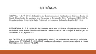 REFERÊNCIAS
GOUVEIA, H. L. V. (2013). Indicadores de Desempenho em Habitações de Interesse Social no
Brasil. Dissertação de Mestrado em Estruturas e Construção Civil, Publicação E.DM-10A/13,
Departamento de Engenharia Civil e Ambiental, Universidade de Brasília, Brasília, DF, 176 p.
PORANGABA, A. T. A habitação de interesse social nos currículos mínimos de arquitetura e
urbanismo: uma análise histórico-documental. Revista PROJETAR - Projeto e Percepção do
Ambiente v.2, n.2, Agosto 2017.
PULGROSSI, L. M. Avaliação de desempenho térmico da envoltória de residência unifamiliar.
Conference: XV ENCAC E XI ELACAC: mudanças climáticas, concentração urbana e novas
tecnologias. João pessoa, PB. 2019.
 