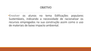 OBJETIVO
•Envolver os alunos no tema Edificações populares
Sustentáveis, indicando a necessidade de racionalizar os
recursos empregados na sua construção assim como o uso
de materiais de baixo impacto ambiental.
 