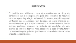 JUSTIFICATIVA
• O modelo que utilizamos para desenvolvimento na área da
construção civil é o responsável pelo alto consumo de recursos
naturais e pela degradação ambiental. Entretanto, nos últimos anos
verificasse que a sociedade tem buscado um novo protótipo de
desenvolvimento que busque contemplar a sustentabilidade. Neste
sentido, podemos promover a melhoria das condições de vida
através de soluções técnicas mais adequadas à cada projeto, tendo
como objetivo principal uma gestão de recursos eficiente e de baixo
impacto socioambiental.
 