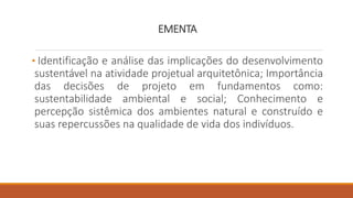 EMENTA
• Identificação e análise das implicações do desenvolvimento
sustentável na atividade projetual arquitetônica; Importância
das decisões de projeto em fundamentos como:
sustentabilidade ambiental e social; Conhecimento e
percepção sistêmica dos ambientes natural e construído e
suas repercussões na qualidade de vida dos indivíduos.
 