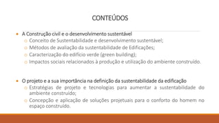 CONTEÚDOS
 A Construção civil e o desenvolvimento sustentável
o Conceito de Sustentabilidade e desenvolvimento sustentável;
o Métodos de avaliação da sustentabilidade de Edificações;
o Caracterização do edifício verde (green building);
o Impactos sociais relacionados à produção e utilização do ambiente construído.
 O projeto e a sua importância na definição da sustentabilidade da edificação
o Estratégias de projeto e tecnologias para aumentar a sustentabilidade do
ambiente construído;
o Concepção e aplicação de soluções projetuais para o conforto do homem no
espaço construído.
 