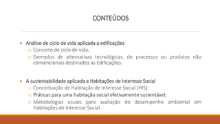 CONTEÚDOS
 Análise de ciclo de vida aplicada a edificações
o Conceito de ciclo de vida;
o Exemplos de alternativas tecnológicas, de processos ou produtos não
convencionais destinados as Edificações.
 A sustentabilidade aplicada a Habitações de Interesse Social
o Conceituação de Habitação de Interesse Social (HIS);
o Práticas para uma habitação social efetivamente sustentável;
o Metodologias usuais para avaliação do desempenho ambiental em
Habitações de Interesse Social.
 