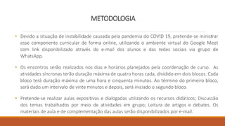 METODOLOGIA
• Devido a situação de instabilidade causada pela pandemia do COVID 19, pretende-se ministrar
esse componente curricular de forma online, utilizando o ambiente virtual do Google Meet
com link disponibilizado através do e-mail dos alunos e das redes sociais via grupo de
WhatsApp.
• Os encontros serão realizados nos dias e horários planejados pela coordenação de curso. As
atividades síncronas terão duração máxima de quatro horas cada, dividido em dois blocos. Cada
bloco terá duração máxima de uma hora e cinquenta minutos. Ao término do primeiro bloco,
será dado um intervalo de vinte minutos e depois, será iniciado o segundo bloco.
• Pretende-se realizar aulas expositivas e dialogadas utilizando os recursos didáticos; Discussão
dos temas trabalhados por meio de atividades em grupo; Leitura de artigos e debates. Os
materiais de aula e de complementação das aulas serão disponibilizados por e-mail.
 