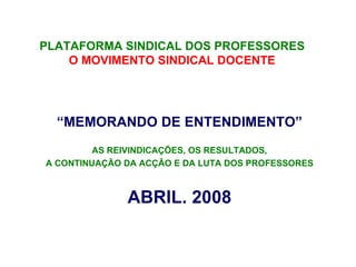 PLATAFORMA SINDICAL DOS PROFESSORES
    O MOVIMENTO SINDICAL DOCENTE




  “MEMORANDO DE ENTENDIMENTO”
         AS REIVINDICAÇÕES, OS RESULTADOS,
A CONTINUAÇÃO DA ACÇÃO E DA LUTA DOS PROFESSORES



              ABRIL. 2008
 