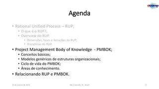 Agenda
• Rational Unified Process – RUP;
• O que é o RUP?;
• Overview do RUP.
• Dimensões, fases e iterações do RUP;
• Disciplinas do RUP.

• Project Management Body of Knowledge - PMBOK;
•
•
•
•

Conceitos básicos;
Modelos genéricos de estruturas organizacionais;
Ciclo de vida do PMBOK;
Áreas de conhecimento.

• Relacionando RUP e PMBOK.
13 de Janeiro de 2014

São Cristóvão, SE - Brasil

17

 
