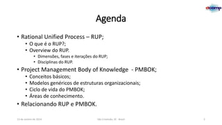 Agenda
• Rational Unified Process – RUP;
• O que é o RUP?;
• Overview do RUP.
• Dimensões, fases e iterações do RUP;
• Disciplinas do RUP.

• Project Management Body of Knowledge - PMBOK;
•
•
•
•

Conceitos básicos;
Modelos genéricos de estruturas organizacionais;
Ciclo de vida do PMBOK;
Áreas de conhecimento.

• Relacionando RUP e PMBOK.
13 de Janeiro de 2014

São Cristóvão, SE - Brasil

2

 