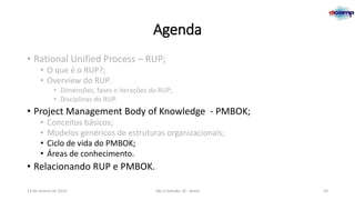 Agenda
• Rational Unified Process – RUP;
• O que é o RUP?;
• Overview do RUP.
• Dimensões, fases e iterações do RUP;
• Disciplinas do RUP.

• Project Management Body of Knowledge - PMBOK;
•
•
•
•

Conceitos básicos;
Modelos genéricos de estruturas organizacionais;
Ciclo de vida do PMBOK;
Áreas de conhecimento.

• Relacionando RUP e PMBOK.
13 de Janeiro de 2014

São Cristóvão, SE - Brasil

24

 
