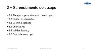 2 – Gerenciamento do escopo
• 2.1 Planejar o gerenciamento do escopo;
• 2.2 Coletar os requisitos;
• 2.3 Definir o escopo;
• 2.4 Criar a EAP;
• 2.5 Validar Escopo;
• 2.6 Controlar o escopo.

13 de Janeiro de 2014

São Cristóvão, SE - Brasil

31

 