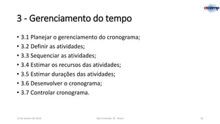 3 - Gerenciamento do tempo
• 3.1 Planejar o gerenciamento do cronograma;
• 3.2 Definir as atividades;
• 3.3 Sequenciar as atividades;
• 3.4 Estimar os recursos das atividades;
• 3.5 Estimar durações das atividades;
• 3.6 Desenvolver o cronograma;
• 3.7 Controlar cronograma.

13 de Janeiro de 2014

São Cristóvão, SE - Brasil

32

 