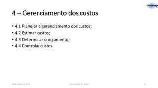 4 – Gerenciamento dos custos
• 4.1 Planejar o gerenciamento dos custos;
• 4.2 Estimar custos;
• 4.3 Determinar o orçamento;
• 4.4 Controlar custos.

13 de Janeiro de 2014

São Cristóvão, SE - Brasil

33

 