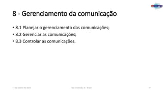 8 - Gerenciamento da comunicação
• 8.1 Planejar o gerenciamento das comunicações;
• 8.2 Gerenciar as comunicações;
• 8.3 Controlar as comunicações.

13 de Janeiro de 2014

São Cristóvão, SE - Brasil

37

 