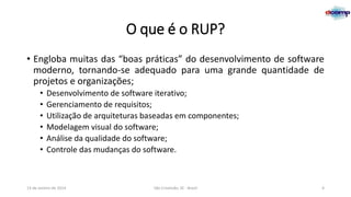 O que é o RUP?
• Engloba muitas das “boas práticas” do desenvolvimento de software
moderno, tornando-se adequado para uma grande quantidade de
projetos e organizações;
•
•
•
•
•
•

Desenvolvimento de software iterativo;
Gerenciamento de requisitos;
Utilização de arquiteturas baseadas em componentes;
Modelagem visual do software;
Análise da qualidade do software;
Controle das mudanças do software.

13 de Janeiro de 2014

São Cristóvão, SE - Brasil

4

 