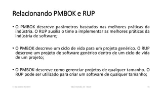 Relacionando PMBOK e RUP
• O PMBOK descreve parâmetros baseados nas melhores práticas da
indústria. O RUP auxilia o time a implementar as melhores práticas da
indústria de software;

• O PMBOK descreve um ciclo de vida para um projeto genérico. O RUP
descreve um projeto de software genérico dentro de um ciclo de vida
de um projeto;
• O PMBOK descreve como gerenciar projetos de qualquer tamanho. O
RUP pode ser utilizado para criar um software de qualquer tamanho;
13 de Janeiro de 2014

São Cristóvão, SE - Brasil

41

 