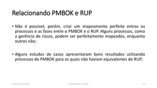 Relacionando PMBOK e RUP
• Não é possível, porém, criar um mapeamento perfeito entras os
processos e as fases entre o PMBOK e o RUP. Alguns processos, como
a gerência de riscos, podem ser perfeitamente mapeados, enquanto
outros não;
• Alguns estudos de casos apresentaram bons resultados utilizando
processos do PMBOK para os quais não haviam equivalentes do RUP;

13 de Janeiro de 2014

São Cristóvão, SE - Brasil

45

 