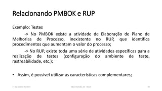 Relacionando PMBOK e RUP
Exemplo: Testes
-> No PMBOK existe a atividade de Elaboração de Plano de
Melhorias de Processo, inexistente no RUP, que identifica
procedimentos que aumentam o valor do processo;
-> No RUP, existe toda uma série de atividades específicas para a
realização de testes (configuração do ambiente de teste,
rastreabilidade, etc.);
• Assim, é possível utilizar as características complementares;
13 de Janeiro de 2014

São Cristóvão, SE - Brasil

48

 