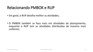 Relacionando PMBOK e RUP
• Em geral, o RUP detalha melhor as atividades;
• O PMBOK também se foca mais em atividades de planejamento,
enquanto o RUP tem as atividades distribuídas de maneira mais
uniforme;

13 de Janeiro de 2014

São Cristóvão, SE - Brasil

49

 