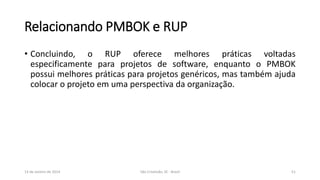 Relacionando PMBOK e RUP
• Concluindo, o RUP oferece melhores práticas voltadas
especificamente para projetos de software, enquanto o PMBOK
possui melhores práticas para projetos genéricos, mas também ajuda
colocar o projeto em uma perspectiva da organização.

13 de Janeiro de 2014

São Cristóvão, SE - Brasil

51

 