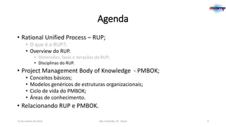 Agenda
• Rational Unified Process – RUP;
• O que é o RUP?;
• Overview do RUP.
• Dimensões, fases e iterações do RUP;
• Disciplinas do RUP.

• Project Management Body of Knowledge - PMBOK;
•
•
•
•

Conceitos básicos;
Modelos genéricos de estruturas organizacionais;
Ciclo de vida do PMBOK;
Áreas de conhecimento.

• Relacionando RUP e PMBOK.
13 de Janeiro de 2014

São Cristóvão, SE - Brasil

9

 