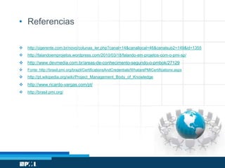 • Referencias
 http://ogerente.com.br/novo/colunas_ler.php?canal=14&canallocal=46&canalsub2=149&id=1355
 http://falandoemprojetos.wordpress.com/2010/03/18/falando-em-projetos-com-o-pmi-sp/
 http://www.devmedia.com.br/areas-de-conhecimento-segundo-o-pmbok/27129
 Fonte: http://brasil.pmi.org/brazil/CertificationsAndCredentials/WhatarePMICertifications.aspx
 http://pt.wikipedia.org/wiki/Project_Management_Body_of_Knowledge
 http://www.ricardo-vargas.com/pt/
 http://brasil.pmi.org/
 
