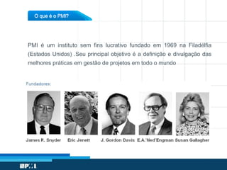 PMI é um instituto sem fins lucrativo fundado em 1969 na Filadélfia
(Estados Unidos) .Seu principal objetivo é a definição e divulgação das
melhores práticas em gestão de projetos em todo o mundo
 