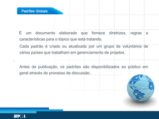 É um documento elaborado que fornece diretrizes, regras e
características para o tópico que está tratando.
Cada padrão é criado ou atualizado por um grupo de voluntários de
vários países que trabalham em gerenciamento de projetos.
.
Antes da publicação, os padrões são disponibilizados ao público em
geral através do processo de discussão.
 