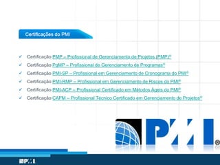  Certificação PMP – Profissional de Gerenciamento de Projetos (PMP)®
 Certificação PgMP – Profissional de Gerenciamento de Programas®
 Certificação PMI-SP – Profissional em Gerenciamento de Cronograma do PMI®
 Certificação PMI-RMP – Profissional em Gerenciamento de Riscos do PMI®
 Certificação PMI-ACP – Profissional Certificado em Métodos Ágeis do PMI®
 Certificação CAPM – Profissional Técnico Certificado em Gerenciamento de Projetos®
 