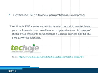  Certificação PMP: diferencial para profissionais e empresas
“A certificação PMP é a credencial internacional com maior reconhecimento
para profissionais que trabalham com gerenciamento de projetos”,
afirma o vice-presidente de Certificação e Estudos Técnicos do PMI-MG,
o MSc, PMP Ivo Michalick.
Fonte: http://www.techoje.com.br/site/techoje/categoria/detalhe_artigo/484
 