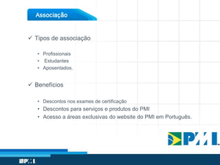  Tipos de associação
• Profissionais
• Estudantes
• Aposentados.
 Benefícios
• Descontos nos exames de certificação
• Descontos para serviços e produtos do PMI
• Acesso a áreas exclusivas do website do PMI em Português.
 