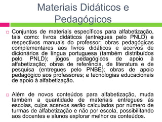 Materiais Didáticos e
Pedagógicos
 Conjuntos de materiais específicos para alfabetização,
tais como: livros didáticos (entregues pelo PNLD) e
respectivos manuais do professor; obras pedagógicas
complementares aos livros didáticos e acervos de
dicionários de língua portuguesa (também distribuídos
pelo PNLD); jogos pedagógicos de apoio à
alfabetização; obras de referência, de literatura e de
pesquisa (entregues pelo PNBE); obras de apoio
pedagógico aos professores; e tecnologias educacionais
de apoio à alfabetização.
 Além de novos conteúdos para alfabetização, muda
também a quantidade de materiais entregues às
escolas, cujos acervos serão calculados por número de
turmas de alfabetização e não por escola, possibilitando
aos docentes e alunos explorar melhor os conteúdos.
 