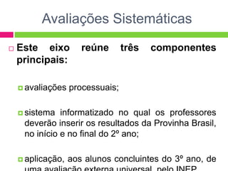 Avaliações Sistemáticas
 Este eixo reúne três componentes
principais:
 avaliações processuais;
 sistema informatizado no qual os professores
deverão inserir os resultados da Provinha Brasil,
no início e no final do 2º ano;
 aplicação, aos alunos concluintes do 3º ano, de
 