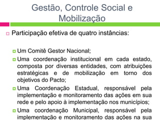 Gestão, Controle Social e
Mobilização
 Participação efetiva de quatro instâncias:
 Um Comitê Gestor Nacional;
 Uma coordenação institucional em cada estado,
composta por diversas entidades, com atribuições
estratégicas e de mobilização em torno dos
objetivos do Pacto;
 Uma Coordenação Estadual, responsável pela
implementação e monitoramento das ações em sua
rede e pelo apoio à implementação nos municípios;
 Uma coordenação Municipal, responsável pela
implementação e monitoramento das ações na sua
 