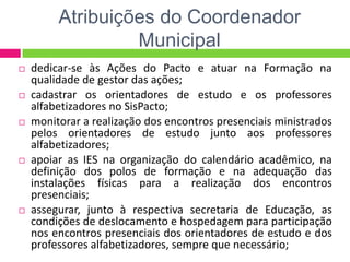 Atribuições do Coordenador
Municipal
 dedicar-se às Ações do Pacto e atuar na Formação na
qualidade de gestor das ações;
 cadastrar os orientadores de estudo e os professores
alfabetizadores no SisPacto;
 monitorar a realização dos encontros presenciais ministrados
pelos orientadores de estudo junto aos professores
alfabetizadores;
 apoiar as IES na organização do calendário acadêmico, na
definição dos polos de formação e na adequação das
instalações físicas para a realização dos encontros
presenciais;
 assegurar, junto à respectiva secretaria de Educação, as
condições de deslocamento e hospedagem para participação
nos encontros presenciais dos orientadores de estudo e dos
professores alfabetizadores, sempre que necessário;
 