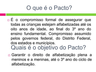 O que é o Pacto?
 É o compromisso formal de assegurar que
todas as crianças estejam alfabetizadas até os
oito anos de idade, ao final do 3º ano do
ensino fundamental. Compromisso assumido
pelos governos federal, do Distrito Federal,
dos estados e municípios.
Quais é o objetivo do Pacto?
 Garantir o direito de alfabetização plena a
meninos e a meninas, até o 3º ano do ciclo de
alfabetização.
 