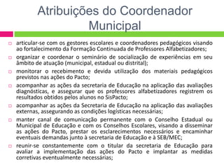 Atribuições do Coordenador
Municipal
 articular-se com os gestores escolares e coordenadores pedagógicos visando
ao fortalecimento da Formação Continuada de Professores Alfabetizadores;
 organizar e coordenar o seminário de socialização de experiências em seu
âmbito de atuação (municipal, estadual ou distrital);
 monitorar o recebimento e devida utilização dos materiais pedagógicos
previstos nas ações do Pacto;
 acompanhar as ações da secretaria de Educação na aplicação das avaliações
diagnósticas, e assegurar que os professores alfabetizadores registrem os
resultados obtidos pelos alunos no SisPacto;
 acompanhar as ações da Secretaria de Educação na aplicação das avaliações
externas, assegurando as condições logísticas necessárias;
 manter canal de comunicação permanente com o Conselho Estadual ou
Municipal de Educação e com os Conselhos Escolares, visando a disseminar
as ações do Pacto, prestar os esclarecimentos necessários e encaminhar
eventuais demandas junto à secretaria de Educação e à SEB/MEC;
 reunir-se constantemente com o titular da secretaria de Educação para
avaliar a implementação das ações do Pacto e implantar as medidas
corretivas eventualmente necessárias;
 