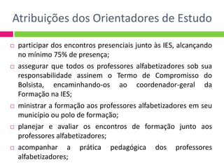 Atribuições dos Orientadores de Estudo
 participar dos encontros presenciais junto às IES, alcançando
no mínimo 75% de presença;
 assegurar que todos os professores alfabetizadores sob sua
responsabilidade assinem o Termo de Compromisso do
Bolsista, encaminhando-os ao coordenador-geral da
Formação na IES;
 ministrar a formação aos professores alfabetizadores em seu
município ou polo de formação;
 planejar e avaliar os encontros de formação junto aos
professores alfabetizadores;
 acompanhar a prática pedagógica dos professores
alfabetizadores;
 