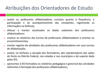 Atribuições dos Orientadores de Estudo
 avaliar os professores alfabetizadores cursistas quanto à frequência, à
participação e ao acompanhamento dos estudantes, registrando as
informações no SisPacto;
 efetuar e manter atualizados os dados cadastrais dos professores
alfabetizadores;
 analisar os relatórios das turmas de professores alfabetizadores e orientar os
encaminhamentos;
 manter registro de atividades dos professores alfabetizadores em suas turmas
de alfabetização;
 avaliar, no SisPacto, a atuação dos formadores, dos coordenadores das ações
do Pacto no Distrito Federal, nos estados e nos municípios e do suporte dado
pelas IES;
 apresentar à IES formadora os relatórios pedagógico e gerencial das atividades
referentes à formação dos professores alfabetizadores;
 