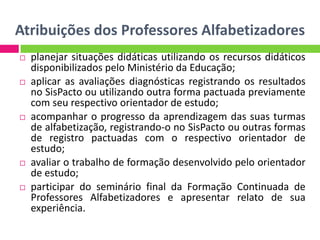 Atribuições dos Professores Alfabetizadores
 planejar situações didáticas utilizando os recursos didáticos
disponibilizados pelo Ministério da Educação;
 aplicar as avaliações diagnósticas registrando os resultados
no SisPacto ou utilizando outra forma pactuada previamente
com seu respectivo orientador de estudo;
 acompanhar o progresso da aprendizagem das suas turmas
de alfabetização, registrando-o no SisPacto ou outras formas
de registro pactuadas com o respectivo orientador de
estudo;
 avaliar o trabalho de formação desenvolvido pelo orientador
de estudo;
 participar do seminário final da Formação Continuada de
Professores Alfabetizadores e apresentar relato de sua
experiência.
 
