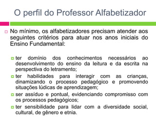 O perfil do Professor Alfabetizador
 No mínimo, os alfabetizadores precisam atender aos
seguintes critérios para atuar nos anos iniciais do
Ensino Fundamental:
 ter domínio dos conhecimentos necessários ao
desenvolvimento do ensino da leitura e da escrita na
perspectiva do letramento;
 ter habilidades para interagir com as crianças,
dinamizando o processo pedagógico e promovendo
situações lúdicas de aprendizagem;
 ser assíduo e pontual, evidenciando compromisso com
os processos pedagógicos;
 ter sensibilidade para lidar com a diversidade social,
cultural, de gênero e etnia.
 
