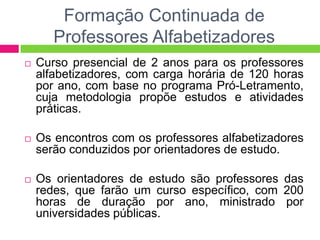 Formação Continuada de
Professores Alfabetizadores
 Curso presencial de 2 anos para os professores
alfabetizadores, com carga horária de 120 horas
por ano, com base no programa Pró-Letramento,
cuja metodologia propõe estudos e atividades
práticas.
 Os encontros com os professores alfabetizadores
serão conduzidos por orientadores de estudo.
 Os orientadores de estudo são professores das
redes, que farão um curso específico, com 200
horas de duração por ano, ministrado por
universidades públicas.
 