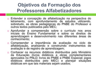 Objetivos da Formação dos
Professores Alfabetizadores
 Entender a concepção de alfabetização na perspectiva do
letramento, com aprofundamento de estudos utilizando,
sobretudo, as obras pedagógicas do PNBE do Professor e
outros textos publicados pelo MEC;
 Aprofundar a compreensão sobre o currículo nos anos
iniciais do Ensino Fundamental e sobre os direitos de
aprendizagem e desenvolvimento nas diferentes áreas de
conhecimento;
 Compreender a importância da avaliação no ciclo de
alfabetização, analisando e construindo instrumentos de
avaliação e de registro de aprendizagem;
 Conhecer os recursos didáticos distribuídos pelo Ministério
da Educação (livros didáticos e obras complementares
aprovados no PNLD; livros do PNBE e PNBE Especial; jogos
didáticos distribuídos pelo MEC) e planejar situações
didáticas em que tais materiais sejam usados;
 