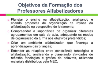 Objetivos da Formação dos
Professores Alfabetizadores
 Planejar o ensino na alfabetização, analisando e
criando propostas de organização de rotinas da
alfabetização na perspectiva do letramento;
 Compreender a importância de organizar diferentes
agrupamentos em sala de aula, adequando os modos
de organização da turma aos objetivos pretendidos;
 Criar um ambiente alfabetizador, que favoreça a
aprendizagem das crianças;
 Entender as relações entre consciência fonológica e
alfabetização, analisando e planejando atividades de
reflexão fonológica e gráfica de palavras, utilizando
materiais distribuídos pelo MEC;
 