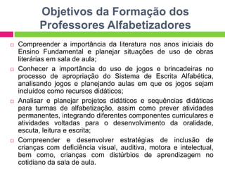 Objetivos da Formação dos
Professores Alfabetizadores
 Compreender a importância da literatura nos anos iniciais do
Ensino Fundamental e planejar situações de uso de obras
literárias em sala de aula;
 Conhecer a importância do uso de jogos e brincadeiras no
processo de apropriação do Sistema de Escrita Alfabética,
analisando jogos e planejando aulas em que os jogos sejam
incluídos como recursos didáticos;
 Analisar e planejar projetos didáticos e sequências didáticas
para turmas de alfabetização, assim como prever atividades
permanentes, integrando diferentes componentes curriculares e
atividades voltadas para o desenvolvimento da oralidade,
escuta, leitura e escrita;
 Compreender e desenvolver estratégias de inclusão de
crianças com deficiência visual, auditiva, motora e intelectual,
bem como, crianças com distúrbios de aprendizagem no
cotidiano da sala de aula.
 