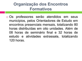 Organização dos Encontros
Formativos
 Os professores serão atendidos em seus
municípios, pelos Orientadores de Estudo em
encontros presenciais mensais, totalizando 80
horas distribuídas em oito unidades. Além de
08 horas de seminário final e 32 horas de
estudo e atividades extrassala, totalizando
120 horas.
 