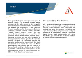 Clique para editar o texto mestre
Clique para editar o título
mestre
Clique para editar o texto
mestre
AVISOS
Esta apresentação pode conter previsões acerca de
eventos futuros. Tais previsões refletem apenas
expectativas dos administradores da Companhia
sobre condições futuras da economia, além do setor
de atuação, do desempenho e dos resultados
financeiros da Companhia, dentre outros. Os termos
“antecipa", "acredita", "espera", "prevê", "pretende",
"planeja", "projeta", "objetiva", "deverá", bem como
outros termos similares, visam a identificar tais
previsões, as quais, evidentemente, envolvem riscos e
incertezas previstos ou não pela Companhia e,
consequentemente, não são garantias de resultados
futuros. Portanto, os resultados futuros das
operações da Companhia podem diferir das atuais
expectativas, e o leitor não deve se basear
exclusivamente nas informações aqui contidas. A
Companhia não se obriga a atualizar as apresentações
e previsões à luz de novas informações ou de seus
desdobramentos futuros. Os valores informados para
2015 em diante são estimativas ou metas.
A SEC somente permite que as companhias de óleo e
gás incluam em seus relatórios arquivados reservas
provadas que a Companhia tenha comprovado por
produção ou testes de formação conclusivos que
sejam viáveis econômica e legalmente nas condições
econômicas e operacionais vigentes. Utilizamos
alguns termos nesta apresentação, tais como
descobertas, que as orientações da SEC nos proíbem
de usar em nossos relatórios arquivados.
Aviso aos Investidores Norte-Americanos:
 
