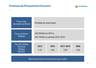 5
Premissas do Planejamento Financeiro
Paridade de importação
Preços dos
derivados no Brasil
Preço do Brent
US$ 60/bbl em 2015 e
US$ 70/bbl no período 2016-2019
Preço do Brent
(Médio)
Taxa de Câmbio
Nominal
(Média)
R$/US$
2015
3,10
2016
3,26
2017-2019
3,29
2020
3,56
Não há previsão de emissão de novas ações
 
