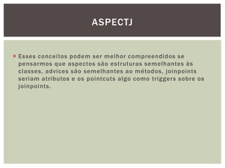 ASPECTJ


 Esses conceitos podem ser melhor compreendidos se
  pensarmos que aspectos são estruturas semelhantes às
  classes, advices são semelhantes ao métodos, joinpoints
  seriam atributos e os pointcuts algo como triggers sobre os
  joinpoints.
 